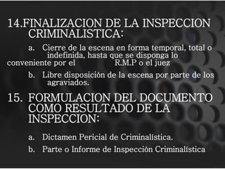 14.FINALIZACION DE LA INSPECCION
    CRIMINALISTICA:
     a. Cierre de la escena en forma temporal, total o
          indefinida, hasta que se disponga lo
conveniente por el           R.M.P o el juez
     b. Libre disposición de la escena por parte de los
         agraviados.

15. FORMULACION DEL DOCUMENTO
    COMO RESULTADO DE LA
    INSPECCION:
     a. Dictamen Pericial de Criminalística.
     b. Parte o Informe de Inspección Criminalística
 