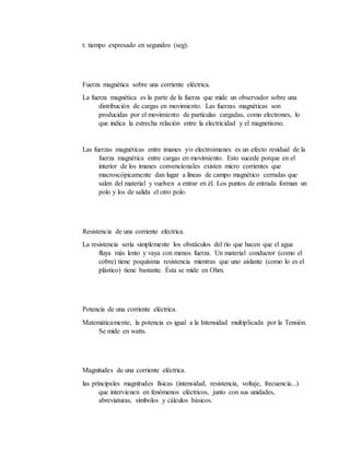 t: tiempo expresado en segundos (seg).
Fuerza magnética sobre una corriente eléctrica.
La fuerza magnética es la parte de la fuerza que mide un observador sobre una
distribución de cargas en movimiento. Las fuerzas magnéticas son
producidas por el movimiento de partículas cargadas, como electrones, lo
que indica la estrecha relación entre la electricidad y el magnetismo.
Las fuerzas magnéticas entre imanes y/o electroimanes es un efecto residual de la
fuerza magnética entre cargas en movimiento. Esto sucede porque en el
interior de los imanes convencionales existen micro corrientes que
macroscópicamente dan lugar a líneas de campo magnético cerradas que
salen del material y vuelven a entrar en él. Los puntos de entrada forman un
polo y los de salida el otro polo.
Resistencia de una corriente eléctrica.
La resistencia sería simplemente los obstáculos del río que hacen que el agua
fluya más lento y vaya con menos fuerza. Un material conductor (como el
cobre) tiene poquísima resistencia mientras que uno aislante (como lo es el
plástico) tiene bastante. Ésta se mide en Ohm.
Potencia de una corriente eléctrica.
Matemáticamente, la potencia es igual a la Intensidad multiplicada por la Tensión.
Se mide en watts.
Magnitudes de una corriente eléctrica.
las principales magnitudes físicas (intensidad, resistencia, voltaje, frecuencia...)
que intervienen en fenómenos eléctricos, junto con sus unidades,
abreviaturas, símbolos y cálculos básicos.
 