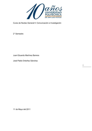 1094740-609600<br />Curso de Núcleo General II: Comunicación e Investigación<br />2° Semestre<br />Juan Eduardo Martínez Barrera<br />José Pablo Ordoñez Sánchez<br />11 de Mayo del 2011<br />La autoestima en los estudiantes<br />La presente investigación pretende dar a conocer la relación que existe entre la autoestima y el rendimiento académico de los estudiantes de la universidad politécnica. Para esto se realizo una serie de encuestas a los alumnos de la institución de las cuales obtuvimos resultados que demuestran que la autoestima  en un estudiante afecta de manera directa en la manera en la manera de desenvolverse y en el rendimiento académico de los alumnos.   <br />Palabras clave: dar a conocer, rendimiento académico, resultados, de manera directa. Desenvolverse. <br />Self-esteem in students<br />This research aims to show the relationship between self-esteem and academic performance of students from the Polytechnic University. For this we made a series of surveys to students in the institution of which we obtained results showing that student self-esteem directly affects the way how to function and academic performance of students.<br />Keywords: make known, academic performance, results, directly. Unfold.<br />INTRODUCCION <br />La autoestima es un conjunto de actitudes que dependen de las percepciones, pensamientos, evaluaciones, sentimientos y tendencias de comportamiento dirigidas hacia nosotros mismos, hacia nuestra manera de ser y de comportarnos, y hacia los rasgos de nuestro cuerpo y nuestro carácter. En resumen, es la percepción evaluativa de uno mismo.<br />La importancia de la autoestima estriba en que concierne a nuestro ser, a nuestra manera de ser y al sentido de nuestra valía personal. Por lo tanto, no puede menos de afectar a nuestra manera de estar y actuar en el mundo y de relacionarnos con los demás. Nada en nuestra manera de pensar, de sentir, de decidir y de actuar escapa a la influencia de la autoestima.<br />Nuestra investigación será de tipo cualitativa ya que no pretendemos llegar a resultados numéricos, no experimental ya que dentro de nuestra investigación no llevaremos a cabo experimentos de ningún tipo y descriptiva  ya que se observara  el fenómeno hasta llegar a una conclusión.<br />Las preguntas realizadas en la encuesta fueron todas de respuesta cerrada y tenían cada una el propósito de que el encuestado nos expresara su opinión real acerca de nuestro tema de estudio. <br />Por ejemplo, en la primera pregunta el encuestado tenía que reconocer si su rendimiento académico en verdad se veía afectado o no por su autoestima.  La segunda pregunta está ligada con la primera ya que indagamos si la relación que tiene el alumno con sus compañeros afectaba su autoestima, y en caso de ser así, entonces nosotros podríamos inferir si los compañeros en la universidad afectan el rendimiento académico  de los alumnos.<br />En la siguiente pregunta buscamos saber que tan consientes están los alumnos de que sus compañeros pueden ser también  un apoyo en su educación.<br />La cuarta pregunta está relacionada a la segunda, solo que esta no hace referencia a los compañeros, si no a la sociedad misma, y de esta manera consideramos que esta afecta también el rendimiento de los alumnos. <br />Con la respuesta de la quinta pregunta quisimos darnos cuenta en que medida el ambiente propiciado por la universidad llega a influenciar el desempeño de los alumnos; siendo este malo o bueno.<br />Por último quisimos conocer si el alumno en la universidad siente aprecio ya sea por parte de profesores o de sus mismos compañeros que lo haga sentir seguridad, y por qué no hasta una mejor percepción del ambiente que hay en la universidad.<br />Con todo esto lo que queríamos lograr es encontrar la relación existente entre la autoestima, la manera como se desenvuelven en la universidad y el rendimiento académico de los alumnos. Todo esto a partir del análisis de los resultados de las encuestas realizadas. Para lo que fue fundamental la veracidad de las respuestas a dichas encuestas. Tenemos la teoría de que una vez encontrada tal relación será fácil buscar una solución que ayude a mejorar la calidad de la educación desde un punto de vista que pocas veces se acata. <br />El motivo de nuestra investigación es el de ayudar a mejorar la educación a partir de considerar mas aspectos que cada vez acerquen mas al estudiante con la universidad de una manera más completa, es decir que se vea al estudiante no solo como eso, sino también como una persona. Para esto en realidad falta todavía mucho, pero esperamos que nuestra investigación sea un paso adelante en este aspecto. Después de todo son los estudiantes del presente el futuro del país y del mundo. <br />Para desarrollar desde un punto específico nuestra investigación desarrollamos una hipótesis, la cual consistía en que los alumnos de la universidad que gozan de una buena autoestima se desenvolverán de una mejor manera, y tendrán un mejor desempeño académico.  <br />MARCO TEORICO<br />La autoestima es la disposición a considerarse competente frente a los desafíos básicos de la vida y sentirse merecedor de la felicidad tener una alta autoestima es sentirse confiadamente apto para la vida, es decir, competente y merecedor; tener una baja autoestima es sentirse inapropiado para la vida.(Branden D. 1995).<br />La autoestima se va formando desde  bebés ya que  no se ven a sí mismos de forma buena o mala. No piensan: “¡Soy genial!” cuando sueltan un buen eructo o “¡Oh, no, este pañal hace que mis piernas se vean raras!”. Más bien, las personas cercanas al bebé le ayudan a desarrollar su autoestima. ¿Cómo? Animándole cuando aprende a gatear, caminar o hablar. A menudo, le dicen: “¡Buen trabajo. Bien hecho!”. Cuando las personas cuidan bien de un bebé, también les ayuda a sentirse amados y valiosos.<br />Cuando los niños crecen, pueden tener un papel más importante en el desarrollo de su autoestima. Los logros ―como conseguir buenas notas en un examen o formar parte del equipo de fútbol estelar― son cosas de las que un niño puede sentirse orgulloso, así como tener un buen sentido del humor o ser un buen amigo (Sheslow D. 2008).<br />A continuación les presentaremos una comparación de las fuentes que fueron necesarias para empezar esta investigación, Acosta Padrón R. (2004), La autoestima en la educación donde nos da una pequeña introducción de cómo se va desarrollando la autoestima en el contexto educativo, Branden N. (1995), Los seis pilares de la autoestima, son ideas y definiciones de la autoestima y como se desarrolla, Duarte Vargas J. (2005).<br />Autoestima y refuerzo en estudiantes es una lectura en la cual nos dice cómo se va desarrollando la autoestima en cualquier año escolar, Ferrel Ortega C. (2009) Asertividad y autoestima de los estudiantes nos habla de las diferentes tipos de autoestima y como se puede mejorar.<br />Musitu Ochoa G. (2001), La autoestima y las prioridades personales nos habla de cómo nos basamos en la autoestima para la toma de decisiones, Ruiz M. I. (2006), Estrategias de aprendizaje y su relación con la autoestima nos da algunas formas de enseñanza para que el alumno desarrolle mas su autoestima.                                                                                                             Sánchez Santa Barbará  E. (1999) Autoestima colectiva y participación de la comunidad nos dice de cómo la autoestima se desarrolla sin importar el contexto en que se encuentre. Tejada Lagone M. (2010), Evaluación de la autoestima en grupo es una comparación de los distintos tipos de autoestima, ZInglar Z.(1994), El poder de la autoestima, nos dice como la autoestima nos puede beneficiar en nuestra vida diaria.<br />La perspectiva que tuvimos para esta investigación  trata de estudiar a los alumnos de la universidad desde un punto de vista de compañeros de clase y de horas libres, de manera que nosotros mismos somos parte del universo de nuestra investigación. Por tanto nos incluimos dentro de los cuestionamientos, lo cual nos ayudo a corroborar algunos de los resultados que obtuvimos.<br />METODOLOGIA<br />La principal herramienta que utilizamos para llevar a cabo nuestra investigación es la encuesta, misma que aplicaremos a la muestra que previamente sacamos del universo a estudiar, en este caso el universo son todos los alumnos que estudian en la Universidad politécnica de San Luís Potosí, y la muestra será de 357 alumnos en los que se incluyen estudiantes de todas las carreras. <br />n/N= 375/3326=0.11    <br />CARRERANúmero totalNumero de encuestadosISTI73281ITEM35140ITI36141ITMA64972LAG66374LMK57064<br />Se llevo a cabo del 11 al 15 y del 25 al 29 de abril. Periodo donde realizamos las 375 encuestas a los alumnos de la universidad politécnica de todas las carreras, al igual que 3 entrevistas realizadas a psicólogos.<br />Para procesar la información nos ayudamos con el programa SPSS que se especializa  en el análisis de resultados a partir de datos ingresados, los cuales obtuvimos por medio de las encuestas. De esta manera desarrollamos gráficos que nos ayudaron a llegar a las conclusiones de una manera más fácil.  <br />RESULTADOS<br />Los resultados que obtuvimos de nuestras preguntas de investigación fueron los siguientes:<br />-4572003543301.- ¿Crees que la calidad de tu autoestima afecte tu rendimiento académico?<br />En esta pregunta el resultado fue que mas del 50 % de los alumnos de la universidad piensan que la calidad se su autoestima si afecta su rendimiento académico; esto sin importar la carrera que cursan, por lo que nos hacemos a la idea de la relación entre la autoestima y el rendimiento académico es independiente de la carrera que cursan los alumnos.<br />2.- ¿Crees que la relación que tienes con tus compañeros afecta tu autoestima?<br />228600160020<br />Para hacer esta grafica utilizamos el porcentaje de personas que mencionaron no y si como respuesta. El resultado fue que la mayoría cree que si, que la relación que tienen con sus compañeros afecta su autoestima. Entonces a partir de esto podemos inferir que la relación entre compañeros afecta su autoestima, y de manera indirecta termina afectando el desempeño de los estudiantes. Es decir un alumno que cree que su autoestima se ve influida por la relación que tiene con sus compañeros, y a la vez cree que su autoestima  afecta su rendimiento entonces nos esta diciendo que en parte depende de sus compañeros para sacar buenas calificaciones.<br />3.-¿Estás de acuerdo en que si bien no te afecta directamente, puedes buscar ayuda en tus compañeros como apoyo educativo?<br />05715<br />Las dos variables usadas para esta grafica fueron la carrera que cursan los alumnos así como su respuesta a la pregunta  ya sea negativa o positiva. De esta manera obtuvimos que sin importar la carrera la mayoría de los encuestados dice que si,  que si sabe que pueden recurrir a sus compañeros de clase a manera de apoyo académico. Sobresalen las ingenierías en este aspecto, reflejan una mayor empata entre compañeros de carrera, lo cual talvez influya también en la percepción que tienen del ambiente que propicia la universidad domo veremos en la pregunta 5. <br />-476258826504- ¿Consideras que la aceptación que tienes en la sociedad influye directamente en tu autoestima? <br />El resultado que nos arroja esta grafica es que la mayoría de los encuestados contestó que la aceptación que tiene en la sociedad afecta su autoestima. Entonces siendo así ya tenemos dos factores que afectan la autoestima del alumno que son la relación que tiene con sus compañeros y la aceptación en la sociedad, que indirectamente también terminan afectando el rendimiento del estudiante.<br />5.- ¿Cuándo vienes a la universidad te sientes motivado por el ambiente que existe?<br />55880804545Con los resultados de esta pregunta llegamos a la conclusión de que el ambiente que hay en nuestra universidad es de agrado para la gran mayoría de los estudiantes. En esta pregunta hay un balance relativo entre las respuestas entre las carreras, lo que nos indica que independientemente de la carrera que cursan la gran mayoría de los alumnos siente un ambiente agradable en la universidad.<br />6.- Te sientes apreciado por: <br />03175<br />En esta grafica podemos apreciar que la mayoría de los alumnos de la universidad se siente apreciado por sus compañeros, y e menor medida hay alumnos que se sienten apreciados por maestros, además de los alumnos que no sienten aprecio alguno dentro de la institución. Aquí no tiene relación con alguna otra pregunta pero a manera de análisis podemos decir que el ambiente que se percibe dentro de la universidad se ve influenciado por la sensación que tiene el alumno de ser apreciado dentro de la institución ya sea por compañeros o maestros.<br />CONCLUSION<br />En base a los resultados arrojados por las encuestas, y de los análisis hechos a partir de estas concluimos que la autoestima en los estudiantes si afecta su rendimiento académico.  Lo cual era el propósito de nuestra investigación, pero en realidad para hacer esta afirmación nos basamos en conclusiones previas  las cuales obtuvimos en las respuestas a nuestras preguntas de investigación. Así podemos decir que la autoestima de los alumnos depende de varios factores externos al mismo alumno, como lo son la interacción con sus compañeros y la manera en la que él percibe que lo ve la sociedad. <br />Además los alumnos mismos opinaron que su autoestima si es factor en su rendimiento escolar, a partir de lo cual podemos decir que tanto la sociedad, como los compañeros de universidad tienen influencia en el rendimiento académico de los alumnos.<br />Acerca del ambiente de la universidad concluimos que hay dos factores importantes que influyen en la percepción que los alumnos tienen de este, que son el compañerismo y el sentimiento de aprecio que el alumno experimenta dentro de la institución.  <br />Bibliografía:<br />Acosta Padrón R. (2004), La autoestima en la educación, extraído el 22 de febrero del 2011 de:http://redalyc.uaemex.mx/redalyc/src/inicio/ArtPdfRed.jsp?iCve=83601104<br />Branden N. (1995), Los seis pilares de la autoestima, Paidós, Barcelona <br />Duarte Vargas J. (2005) Autoestima y refuerzo en estudiantes, extraído el 22 de febrero del 2011de:http://redalyc.uaemex.mx/redalyc/src/inicio/ArtPdfRed.jsp?iCve=16721112 <br />Ferrel Ortega C. (2009) Asertividad y autoestima de los estudiantes, extraído el 22 de febrero del 2011 de: http://redalyc.uaemex.mx/redalyc/src/inicio/ArtPdfRed.jsp?iCve=21312270005 <br />Musitu Ochoa G. (2001), La autoestima y las prioridades personales, extraído el 22 de febrero del 2011 de:http://redalyc.uaemex.mx/redalyc/src/inicio/ArtPdfRed.jsp?iCve=16717205<br />Ruiz M. I. (2006), Estrategias de aprendizaje y su relación con la autoestima, extraído el 22 de febrero del 2011 de:http://redalyc.uaemex.mx/redalyc/src/inicio/ArtPdfRed.jsp?iCve=56060103<br />Sánchez Santa Barbará  E. (1999) Autoestima colectiva y participación de la comunidad, extraído el 22 de febrero de 2011 de:<br />http://redalyc.uaemex.mx/redalyc/src/inicio/ArtPdfRed.jsp?iCve=16715209<br />Tejada Lagone M. (2010), Evaluación de la autoestima en grupo. Extraído el 22 de febrero del 2011 de: http://redalyc.uaemex.mx/redalyc/src/inicio/ArtPdfRed.jsp?iCve=68615511010<br />ZInglar Z.(1994), El poder de la autoestima, DIANA,  México 2° edición<br />ANEXOS: <br />ENCUESTA<br />¿Crees que la calidad de tu autoestima afecta tu rendimiento académico?<br />Si_   No_<br />¿Crees que la relación que tienes con tus compañeros en la universidad afecta tu autoestima?<br />Si_   No_<br />¿Estás de acuerdo en que si bien no te afecta directamente, puedes buscar ayuda en tus compañeros como apoyo educativo?<br />Si_  No_<br />¿Consideras que la aceptación que tienes en la sociedad influye directamente en tu autoestima?<br />Si_  No_<br />¿Cómo crees que se podría mejorar el compañerismo en la institución?<br />Bueno_  Malo_ Regular_ <br />¿Cuando vienes a la universidad te sientes motivado por el ambiente que existe?<br />Si_  No_<br />Te sientes apreciado por:<br />a) maestros         b) compañeros       c) por nadie <br />Entrevista  <br />¿Hay programas conductuales para elevar la autoestima?<br />Se pueden desarrollar programas conductuales para que refuerce casi cualquier conducta, sin embargo no hay programas estandarizados pues cada intervención supone una adaptación al individuo a reforzar. <br />¿Hay pruebas psicométricas que midan la autoestima?<br /> La Escala de Auto conceptos Tennessee (TSCS),  evalúa 3 dimensiones del Sí mismo Autoestima (valoración afectiva), Auto concepto (valoración cognitiva) y Auto comportamiento (valoración comporta mental) en 5 manifestaciones o aspectos externos (Física y de salud, moral y religiosa, personal, familiar y social).También tenemos MMPI-2 que no solo mide el autoestima sino, toda la personalidad de un individuo.   <br />¿Hay tal cosa como la autoestima alta y que se traduzca como un optimismo ilógico? En toda crianza debe de haber un equilibrio, si la crianza del infante se da en un ambiente en el cual el es el centro de atención donde se le refuerzan sus triunfos constantemente pero no se le enseña con la realidad y con la seguridad, ese autoestima elevado se podría volver narcisismo o una idea de omnipotencia, desarrollando inclusive una incapacidad para aceptar la derrota, desarrollando arrogancia y soberbia. Por eso es preciso criar con realidad y humildad, siempre procurando un equilibrio mental.  <br />¿Cómo es que la familia influye en el desarrollo de la autoestima?<br />Desde que nacemos, tenemos personas modelo que acaban moldeando quienes somos, decía el destacado psicoanalista Jacques Lacan “nosotros no somos otra cosa que la secuela del deseo del otro” con esto nos da a entender que, si nuestra familia, primer núcleo de interacción social, tiene el poder de moldearnos con la percepción que tenga de nosotros, si nos desalienta a cada paso que damos, a cada reto que enfrentamos, seremos lo que nos diga, terminado irremediablemente estructurando una personalidad, un autoestima débil, frágil y con gran posibilidad de desarrollar patologías o desadaptación social; por eso la familia es un sistema, desde que somos niños estamos injertos en una dinámica constante que nos moldea y nos define.<br />¿Cómo se puede distinguir si es la convivencia familiar o social la que afecta a la autoestima? No podemos exactamente separar lo familiar de lo social, de hecho la familia es una sociedad, la primera en la que interactuamos y conocemos el mundo, sin embargo si se puede distinguir por que en cada ámbito social hay un sistema, un dinamismo; por ejemplo: en la escuela se pueden identificar roles entre los compañeros, (los más inteligentes, los que no les interesa nada la clase, los bromistas, los tímidos, etc.) dichos roles también al ser un sistema, que esta en constante avance, acarrea a todos los individuos a un cambio, a un moldeo; si lo vemos desde la perspectiva conductista, nuestros compañeros refuerzan nuestras conductas socialmente aceptables y castigando con distintos tipos de agresiones lo no aceptable, en la adolescencia se entra en conflicto entre si le hacemos caso a la familia o a los pares, (compañeros de clase, amigos, conocidos) es un constante moldeo del autoestima y de la personalidad. <br />¿La autoestima es algo fijo y no evoluciona?<br />Es algo un tanto complicado. En un principio se forjan las bases del mismo en la familia y en la escuela, en la pubertad y adolescencia se le da un desarrollo complementario, terminando por ser constituida en la adultez temprana; a partir de ahí el autoestima está fundado en una base, producto de la niñez, pubertad, adolescencia y desde luego nuestras interacciones sociales en un nivel personal, a partir de entonces no evoluciona exactamente, está en una constante, que fluctúa, según sus vivencias diarias; si una persona se derrumba ante cada falla con gran facilidad, podríamos deducir que las bases de su autoestima fueron pobres o muy débiles, si alguien ante el mismo fallo se recupera más rápido de su caída, podremos deducir que sus bases mantienen una fluctuación más estable. <br />