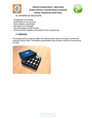 PRODUCTO INNOVADOR – MERCADEO
                    BOXÈR CONTRA LA INCONTINENCIA URINARIA
                          MIGUEL ANDRES DELGADO CRUZ
   16. CRITERIO DE SELECCIÓN

- Creatividad en el diseño
- Económico en uso continúo
- Gran utilidad y practicidad
- No existe en el mercado
- Usa Tecnología de fácil manejo
- Tendría buena acogida en los enfermos de incontinencia

   17. EMPAQUE

El empaque es una caja de cartón laminado de color azul con el logo y nombre del
producto donde caben 30 bolsillos recambiables para el bóxer contra la incontinencia
urinaria.




                                          15
 