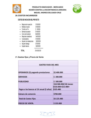 PRODUCTO INNOVADOR – MERCADEO
                BOXÈR CONTRA LA INCONTINENCIA URINARIA
                      MIGUEL ANDRES DELGADO CRUZ
20. COSTOS INCURRIDOS




21. Gastos fijos y Precio de Venta




                                     17
 