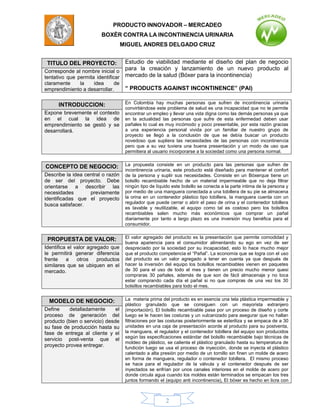 PRODUCTO INNOVADOR – MERCADEO
                         BOXÈR CONTRA LA INCONTINENCIA URINARIA
                                    MIGUEL ANDRES DELGADO CRUZ


 TITULO DEL PROYECTO:             Estudio de viabilidad mediante el diseño del plan de negocio
Corresponde al nombre inicial o
                                  para la creación y lanzamiento de un nuevo producto al
tentativo que permita identificar mercado de la salud (Bóxer para la incontinencia)
claramente   la    idea      de
emprendimiento a desarrollar.        “ PRODUCTS AGAINST INCONTINENCE” (PAI)

      INTRODUCCION:                  En Colombia hay muchas personas que sufren de incontinencia urinaria
                                     convirtiéndose este problema de salud es una incapacidad que no te permite
Expone brevemente el contexto        encontrar un empleo y llevar una vida digna como las demás personas ya que
en el cual la idea de                en la actualidad las personas que sufre de esta enfermedad deben usar
emprendimiento se gestó y se         pañales lo cual es muy incómodo y poco presentable, por esta razón gracias
desarrollará.                        a una experiencia personal vivida por un familiar de nuestro grupo de
                                     proyecto se llegó a la conclusión de que se debía buscar un producto
                                     novedoso que supliera las necesidades de las personas con incontinencia
                                     pero que a su vez tuviera una buena presentación y un modo de uso que
                                     permitiera al usuario incorporarse a la sociedad como una persona normal.


CONCEPTO DE NEGOCIO:                 La propuesta consiste en un producto para las personas que sufren de
                                     incontinencia urinaria, este producto está diseñado para mantener el confort
Describe la idea central o razón     de la persona y suplir sus necesidades. Consiste en un Bóxerque tiene un
de ser del proyecto. Debe            bolsillo recambiable hecho de un material impermeable que no deja filtrar
orientarse a describir las           ningún tipo de líquido este bolsillo se conecta a la parte intima de la persona y
necesidades        previamente       por medio de una manguera conectada a una tobillera de su pie se almacena
identificadas que el proyecto        la orina en un contenedor plástico tipo tobillera, la manguera cuenta con un
                                     regulador que puede cerrar o abrir el paso de orina y el contenedor tobillera
busca satisfacer.
                                     es lavable y reutilizable, el equipo como tal es costoso pero los bolsillos
                                     recambiables salen mucho más económicos que comprar un pañal
                                     diariamente por tanto a largo plazo es una inversión muy benéfica para el
                                     consumidor.


 PROPUESTA DE VALOR:                 El valor agregado del producto es la presentación que permite comodidad y
                                     buena apariencia para el consumidor alimentando su ego en vez de ser
Identifica el valor agregado que     despreciado por la sociedad por su incapacidad, esto lo hace mucho mejor
le permitirá generar diferencia      que el producto competencia el “Pañal”. La economía que se logra con el uso
frente    a    otros    productos    del producto es un valor agregado a tener en cuenta ya que después de
similares que se ubiquen en el       hacer la inversión del equipo los bolsillos recambiables vienen en paquetes
mercado.                             de 30 para el uso de todo el mes y tienen un precio mucho menor quesi
                                     compraras 30 pañales, además de que son de fácil almacenaje y no toca
                                     estar comprando cada día el pañal si no que compras de una vez los 30
                                     bolsillos recambiables para todo el mes.


  MODELO DE NEGOCIO:                 La materia prima del producto es en esencia una tela plástica impermeable y
                                     plástico granulado que se consiguen con un mayorista extranjero
Define     detalladamente      el    (importación), El bolsillo recambiable pasa por un proceso de diseño y corte
proceso de generación del            luego se le hacen las costuras y un vulcanizado para asegurar que no hallan
producto (bien o servicio) desde     filtraciones por las costuras posteriormente se esteriliza y se empaca de a 30
su fase de producción hasta su       unidades en una caja de presentación acorde al producto para su postventa,
fase de entrega al cliente y el      la manguera, el regulador y el contenedor tobillera del equipo son producidos
                                     según las especificaciones estándar del bolsillo recambiable bajo técnicas de
servicio post-venta que el
                                     moldeo de plástico, se calienta el plástico granulado hasta su temperatura de
proyecto provea entregar.            fundición luego se usa el proceso de inyección, donde se inyecta el plástico
                                     calentado a alta presión por medio de un tornillo sin finen un molde de acero
                                     en forma de manguera, regulador o contenedor tobillera. El mismo proceso
                                     se hace para el regulador de la válvula y el contenedor después de ser
                                     inyectados se enfrían por unos canales interiores en el molde de acero por
                                     donde circula agua cuando los moldes están terminados se empacan los tres
                                     juntos formando el (equipo anti incontinencia), El bóxer es hecho en licra con



                                                         2
 