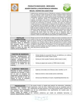PRODUCTO INNOVADOR – MERCADEO
                        BOXÈR CONTRA LA INCONTINENCIA URINARIA
                                   MIGUEL ANDRES DELGADO CRUZ
                                    materia prima nacional ya que en Colombia se comercia a buenos precios la
                                    licra, es cosido por medio de técnicas de costura industrial usando maquinas
                                    cosedoras de alto punteo, pueden hacer muchas puntadas y coser a grandes
                                    velocidades, el bóxer se vende aparte del equipo y los bolsillos recambiables
                                    y viene en diferentes colores, la comercialización se hace en grandes
                                    cadenas comerciales como el éxito, Carrefour, la 14, etc. también se hará
                                    publicidad por medio de internet en el Facebook, twitter y chats sociales con
                                    el ánimo de promocionar el producto, se hacen dos tipos de producción
                                    maketo stock que se realizara para el despacho de las cadenas comerciales y
                                    un maketoorder para los pedidos que hagan en los chats sociales y en una
                                    página web que se planea hacer para el producto, donde se almacene en una
                                    base de datos el pedido del cliente y se mande la orden a producción para su
                                    fabricación luego logística se encarga de la entrega a domicilio por medio de
                                    un outsorcing de transporte que podría ser (Servientrega), para quejas y
                                    reclamos del cliente habrá una CRM que es un programa para la
                                    administraciónde las relaciones con el cliente donde se atenderán quejas y
                                    reclamos, habrá una línea telefónica para pedidos por teléfono también.

        VENTAJAS                    Desde el punto de vista del cliente no existe en el país un producto como el
      COMPETITIVAS:                 nuestro lo que se usa es el pañal para el control de este tipo de enfermedad.
                                    El cual es incómodo, de mala presentación y genera una baja autoestima en
Describe los elementos que          la persona y un rechazo social, el ego de las personas es nuestra ventaja
permitirán hacer la diferencia      competitiva más importante además de la economía en los precios ya que si
del proyecto frente a otros         el cliente se siente bien con el producto y el uso del equipo no afecta su
existentes en el mercado,           trabajo y permite socializar sin ningún problema con las demás personas el
desde el punto de vista del         éxito del producto será total 100%.
cliente y de la competencia.



FUENTES DE INGRESOS:
                                        -   Ventas directas al consumidor final por vía telefónica y en cadenas
Describe detalladamente la                  comerciales de la ciudad. (make to stock)
forma como se obtendrán los
ingresos corrientes en el               -   Ventas por chats sociales Facebook, twitter (make to order)
proyecto. Se debe enumerar la
frecuencia de consecución, los
                                        -   Ventas por página web usando un CRM (make to order)
montos y el detalle de los
mismos.

 CLIENTES Y MERCADO:
                                        -   Cadenas comerciales como Olímpica, éxito, Carrefour, La 14.
Describe el sector, subsector,
segmento de mercado o nicho
en el cual el proyecto se               -   Redes de internet, chats sociales sector (multimedia)
desarrollará; incluye además, el
perfil que describe el tipo de
                                        -   Clínicas (Los Remedios, El rosario, hospital Departamental, etc.)
cliente al cual el proyecto
orientará sus esfuerzos.



      FINANCIACION:                 Se quiere invertir un capital para adquirir los elementos, materiales,
                                    maquinaria, mano de obra, materia prima que se necesitan para la
Identifica   las  fuentes   de      elaboración de este producto y con este proyecto poder contribuir con
financiación o de consecución       una de las problemáticas más significativas de nuestro país, el
de recursos para inversión          desempleo.
inicial, capital de trabajo y       Se realizara préstamos por medio de entidades bancarias u
demás requerimientos iniciales


                                                       3
 