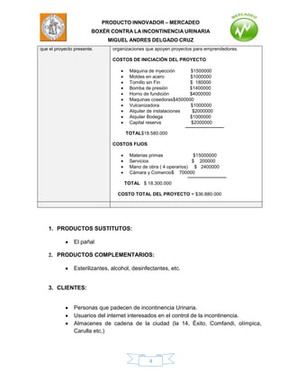 PRODUCTO INNOVADOR – MERCADEO
                        BOXÈR CONTRA LA INCONTINENCIA URINARIA
                             MIGUEL ANDRES DELGADO CRUZ
que el proyecto presente.      organizaciones que apoyen proyectos para emprendedores.

                               COSTOS DE INICIACIÓN DEL PROYECTO

                                      Máquina de inyección      $1500000
                                      Moldes en acero           $1000000
                                      Tornillo sin Fin          $ 180000
                                      Bomba de presión          $1400000
                                      Horno de fundición        $4000000
                                      Maquinas cosedoras$4500000
                                      Vulcanizadora             $1000000
                                      Alquiler de instalaciones  $2000000
                                      Alquiler Bodega           $1000000
                                      Capital reserva           $2000000

                                    TOTAL$18.580.000

                               COSTOS FIJOS

                                      Materias primas              $15000000
                                      Servicios                   $ 200000
                                      Mano de obra ( 4 operarios) $ 2400000
                                      Cámara y Comercio$ 700000

                                    TOTAL $ 18.300.000

                                 COSTO TOTAL DEL PROYECTO = $36.880.000




   1. PRODUCTOS SUSTITUTOS:

               El pañal

   2. PRODUCTOS COMPLEMENTARIOS:

               Esterilizantes, alcohol, desinfectantes, etc.


   3. CLIENTES:


               Personas que padecen de incontinencia Urinaria.
               Usuarios del internet interesados en el control de la incontinencia.
               Almacenes de cadena de la ciudad (la 14, Éxito, Comfandi, olímpica,
               Carulla etc.)




                                               4
 