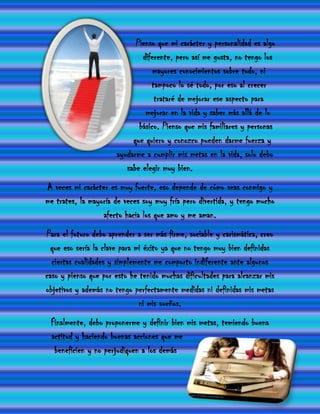 Pienso que mi carácter y personalidad es algo
                               diferente, pero así me gusta, no tengo los
                                   mayores conocimientos sobre todo, ni
                                  tampoco lo sé todo, por eso al crecer
                                   trataré de mejorar ese aspecto para
                                mejorar en la vida y saber más allá de lo
                              básico. Pienso que mis familiares y personas
                            que quiero y conozco pueden darme fuerza y
                       ayudarme a cumplir mis metas en la vida, solo debo
                          sabe elegir muy bien.
A veces mi carácter es muy fuerte, eso depende de cómo seas conmigo y
me trates, la mayoría de veces soy muy fría pero divertida, y tengo mucho
                  afecto hacia los que amo y me aman.
Para el futuro debo aprender a ser más firme, sociable y carismática, creo
 que eso sería la clave para mi éxito ya que no tengo muy bien definidas
  ciertas cualidades y simplemente me comporto indiferente ante algunos
caso y pienso que por esto he tenido muchas dificultades para alcanzar mis
objetivos y además no tengo perfectamente medidas ni definidas mis metas
                              ni mis sueños.
 Finalmente, debo proponerme y definir bien mis metas, temiendo buena
 actitud y haciendo buenas acciones que me
  beneficien y no perjudiquen a los demás
 