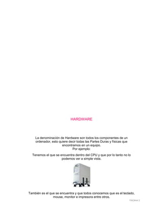 HARDWARE



    La denominación de Hardware son todos los componentes de un
    ordenador, esto quiere decir todas las Partes Duras y físicas que
                      encontramos en un equipo.
                             Por ejemplo:
  Tenemos el que se encuentra dentro del CPU y que por lo tanto no lo
                     podemos ver a simple vista.




También es el que se encuentra y que todos conocemos que es el teclado,
                mouse, monitor e impresora entre otros.
                                                                        PÁGINA 2
 