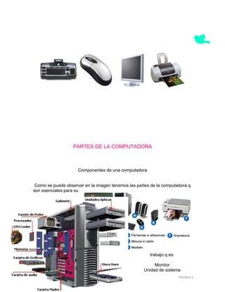PARTES DE LA COMPUTADORA



                     Componentes de una computadora


 Como se puede observar en la imagen tenemos las partes de la computadora q
son esenciales para su




                                                       trabajo q es:

                                                         Monitor
                                                    Unidad de sistema
                                                                       PÁGINA 3
 