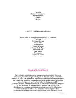 Teclado
                            Bocinas o auriculares
                               Mouse o ratón
                                  Modem
                                 Impresora




                   Estructura y componentes de un CPU



           Bueno como se observa en la imagen el CPU contiene
                               Gabinete
                           Unidades ópticas
                              Disco duro
                            Tarjeta Madre
                           Tarjeta de audio
                          Tarjeta de Gráficos
                            Memora RAM
                              CPU cooler
                              Procesador
                           Fuente de poder




                       TRASLADO CORRECTO

     Para esto se necesita ubicar un lugar adecuado como todo elemento
   importante, necesita un lugar estratégico en el que la luz y la ventilación
estén a su favor. De preferencia, la podemos colocar en uno de los extremos
 del estudio o el dormitorio opuestos a una ventana para que no se llene de
         polvo (aunque hay que limpiarla todos los días y cubrirla).En
cuanto a muebles, los esquineros son muy útiles porque su posición diagonal
       da una sensación de mayor amplitud. Además, hay modelos con
   Subdivisiones para otros artículos de escritorio, como el porta lapiceros,
       archivero de documentos y una repisa superior para poner libros.
   Si se trata de una desktop o computadora de escritorio, debemos tomar
                                                                         PÁGINA 4
 