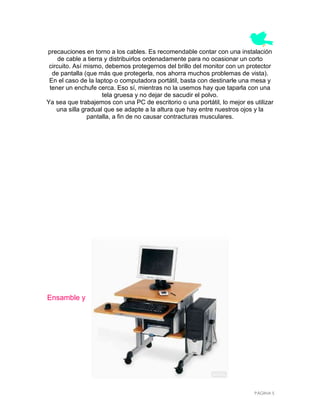 precauciones en torno a los cables. Es recomendable contar con una instalación
     de cable a tierra y distribuirlos ordenadamente para no ocasionar un corto
 circuito. Así mismo, debemos protegernos del brillo del monitor con un protector
  de pantalla (que más que protegerla, nos ahorra muchos problemas de vista).
 En el caso de la laptop o computadora portátil, basta con destinarle una mesa y
 tener un enchufe cerca. Eso sí, mientras no la usemos hay que taparla con una
                      tela gruesa y no dejar de sacudir el polvo.
Ya sea que trabajemos con una PC de escritorio o una portátil, lo mejor es utilizar
    una silla gradual que se adapte a la altura que hay entre nuestros ojos y la
                pantalla, a fin de no causar contracturas musculares.




Ensamble y




                                                                            PÁGINA 5
 