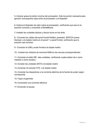 5.-Colocar grasa de silicón encima del procesador. Solo la porción necesaria para
generar una pequeña capa entre el procesador y el disipador


6.-Coloca el disipador de calor sobre el procesador, verificando que sea en la
posición correcta y conectarla a ModelBoard.

7.-Instalar las unidades ópticas y discos duros en los slots.

8.- Conectar los cables del panel frontal Hddled, powerled, SWITCH power,
Swreset, a la tarjeta madre en el panel 1 o panel frontal, verificando que la
posición sea correcta.

9.- Conectar el USB y audio frontal a la tarjeta madre

10.- Insertar los módulos de memoria RAM en las ranuras correspondientes

11.-Conectar el cable IDE alas unidades, verificando cuales deben de ir como
maestro o como esclavo

12.-Conetar las unidades SATA a la tarjeta madre

13.-Conectar el conector ATX a la tarjeta madre

14.-Conectar los dispositivos a la corriente eléctrica de la fuente de poder según
corresponda

15.-Tapar el gabinete

16.-Conectarlo a la corriente eléctrica

17.-Encender el equipo




                                                                            PÁGINA 7
 
