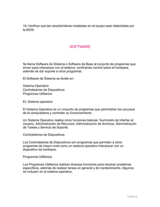 18.-Verificar que las características instaladas en el equipo sean detectadas por
la BIOS.




                                  SOFTWARE



Se llama Software de Sistema o Software de Base al conjunto de programas que
sirven para interactuar con el sistema, confiriendo control sobre el hardware,
además de dar soporte a otros programas.

El Software de Sistema se divide en:

Sistema Operativo
Controladores de Dispositivos
Programas Utilitarios

EL Sistema operativo

El Sistema Operativo es un conjunto de programas que administran los recursos
de la computadora y controlan su funcionamiento.

Un Sistema Operativo realiza cinco funciones básicas: Suministro de Interfaz al
Usuario, Administración de Recursos, Administración de Archivos, Administración
de Tareas y Servicio de Soporte.

Controladores de Dispositivos

Los Controladores de Dispositivos son programas que permiten a otros
programas de mayor nivel como un sistema operativo interactuar con un
dispositivo de hardware.

Programas Utilitarios

Los Programas Utilitarios realizan diversas funciones para resolver problemas
específicos, además de realizar tareas en general y de mantenimiento. Algunos
se incluyen en el sistema operativo.




                                                                           PÁGINA 8
 