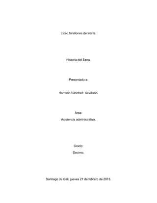 Liceo farallones del norte.




              Historia del Sena.




                Presentado a:



         Harrison Sánchez Sevillano.




                    Área:

          Asistencia administrativa.




                    Grado:

                   Decimo.




Santiago de Cali, jueves 21 de febrero de 2013.
 