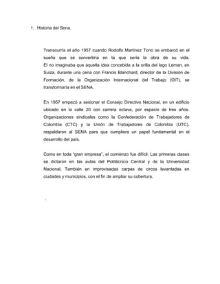 1. Historia del Sena.




      Transcurría el año 1957 cuando Rodolfo Martínez Tono se embarcó en el
      sueño que se convertiría en la que sería la obra de su vida.
      El no imaginaba que aquella idea concebida a la orilla del lago Leman, en
      Suiza, durante una cena con Francis Blanchard, director de la División de
      Formación, de la Organización Internacional del Trabajo (OIT), se
      transformaría en el SENA.


      En 1957 empezó a sesionar el Consejo Directivo Nacional, en un edificio
      ubicado en la calle 20 con carrera octava, por espacio de tres años.
      Organizaciones sindicales como la Confederación de Trabajadores de
      Colombia (CTC) y la Unión de Trabajadores de Colombia (UTC),
      respaldaron al SENA para que cumpliera un papel fundamental en el
      desarrollo del país.


      Como en toda “gran empresa”, el comienzo fue difícil. Las primeras clases
      se dictaron en las aulas del Politécnico Central y de la Universidad
      Nacional. También en improvisadas carpas de circos levantadas en
      ciudades y municipios, con el fin de ampliar su cobertura.




       .
 