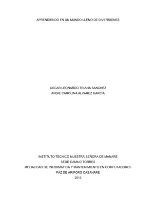 APRENDIENDO EN UN MUNDO LLENO DE DIVERSIONES
OSCAR LEONARDO TRIANA SANCHEZ
ANGIE CAROLINA ALVAREZ GARCIA
INSTITUTO TECNICO NUESTRA SEÑORA DE MANARE
SEDE CAMILO TORRES
MODALIDAD DE INFORMATICA Y MANTENIMIENTO EN COMPUTADORES
PAZ DE ARIPORO CASANARE
2013
 