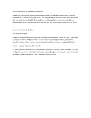 Iniciar una reunión en línea desde PowerPoint
Ahora tiene varias maneras de compartir una presentación de PowerPoint a través de Internet.
Puede enviar un vínculo a las diapositivas o iniciar directamente una reunión de Lync que muestre
la presentación con audio y MI. Gracias a Lync, su público podrá interactuar con usted desde
cualquier lugar y con cualquier dispositivo que use Lync o el servicio de presentaciones de Office.
Mejores herramientas de diseño
Variantes de un tema
Ahora, los temas incluyen un conjunto de variantes, como diferentes paletas de color y familias de
fuentes. PowerPoint 2013 proporciona nuevos temas de pantalla panorámica junto con los
tamaños estándar. Elija un tema y una variante en la pantalla de inicio o en la pestaña Diseño.
Alinear y espaciar objetos uniformemente
Se acabó el tener que observar los objetos de las diapositivas para ver si están alineados. Las guías
inteligentes aparecerán automáticamente si sus objetos (imágenes, formas, etc.) están demasiado
juntos y le indicarán también si están espaciados uniformemente.
 