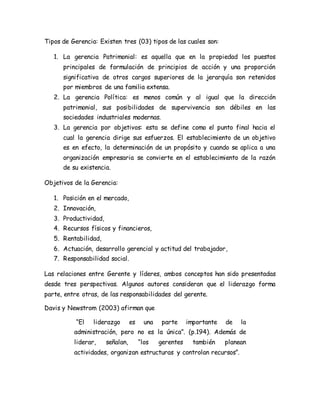 Tipos de Gerencia: Existen tres (03) tipos de las cuales son: 
1. La gerencia Patrimonial: es aquella que en la propiedad los puestos 
principales de formulación de principios de acción y una proporción 
significativa de otros cargos superiores de la jerarquía son retenidos 
por miembros de una familia extensa. 
2. La gerencia Política: es menos común y al igual que la dirección 
patrimonial, sus posibilidades de supervivencia son débiles en las 
sociedades industriales modernas. 
3. La gerencia por objetivos: esta se define como el punto final hacia el 
cual la gerencia dirige sus esfuerzos. El establecimiento de un objetivo 
es en efecto, la determinación de un propósito y cuando se aplica a una 
organización empresaria se convierte en el establecimiento de la razón 
de su existencia. 
Objetivos de la Gerencia: 
1. Posición en el mercado, 
2. Innovación, 
3. Productividad, 
4. Recursos físicos y financieros, 
5. Rentabilidad, 
6. Actuación, desarrollo gerencial y actitud del trabajador, 
7. Responsabilidad social. 
Las relaciones entre Gerente y líderes, ambos conceptos han sido presentadas 
desde tres perspectivas. Algunos autores consideran que el liderazgo forma 
parte, entre otras, de las responsabilidades del gerente. 
Davis y Newstrom (2003) afirman que 
“El liderazgo es una parte importante de la 
administración, pero no es la única”. (p.194). Además de 
liderar, señalan, “los gerentes también planean 
actividades, organizan estructuras y controlan recursos”. 
 