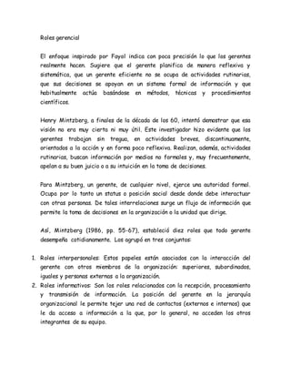 Roles gerencial 
El enfoque inspirado por Fayol indica con poca precisión lo que los gerentes 
realmente hacen. Sugiere que el gerente planifica de manera reflexiva y 
sistemática, que un gerente eficiente no se ocupa de actividades rutinarias, 
que sus decisiones se apoyan en un sistema formal de información y que 
habitualmente actúa basándose en métodos, técnicas y procedimientos 
científicos. 
Henry Mintzberg, a finales de la década de los 60, intentó demostrar que esa 
visión no era muy cierta ni muy útil. Este investigador hizo evidente que los 
gerentes trabajan sin tregua, en actividades breves, discontinuamente, 
orientados a la acción y en forma poco reflexiva. Realizan, además, actividades 
rutinarias, buscan información por medios no formales y, muy frecuentemente, 
apelan a su buen juicio o a su intuición en la toma de decisiones. 
Para Mintzberg, un gerente, de cualquier nivel, ejerce una autoridad formal. 
Ocupa por lo tanto un status o posición social desde donde debe interactuar 
con otras personas. De tales interrelaciones surge un flujo de información que 
permite la toma de decisiones en la organización o la unidad que dirige. 
Así, Mintzberg (1986, pp. 55-67), estableció diez roles que todo gerente 
desempeña cotidianamente. Los agrupó en tres conjuntos: 
1. Roles interpersonales: Estos papeles están asociados con la interacción del 
gerente con otros miembros de la organización: superiores, subordinados, 
iguales y personas externas a la organización. 
2. Roles informativos: Son los roles relacionados con la recepción, procesamiento 
y transmisión de información. La posición del gerente en la jerarquía 
organizacional le permite tejer una red de contactos (externos e internos) que 
le da acceso a información a la que, por lo general, no acceden los otros 
integrantes de su equipo. 
 