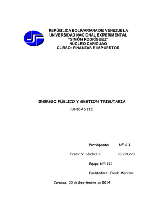 REPÚBLICA BOLIVARIANA DE VENEZUELA 
UNIVERSIDAD NACIONAL EXPERIMENTAL 
“SIMÓN RODRÍGUEZ” 
NÚCLEO CARICUAO 
CURSO: FINANZAS E IMPUESTOS 
INGRESO PÚBLICO Y GESTION TRIBUTARIA 
(UNIDAD III) 
Participante: Nº C.I 
Frenar Y. Sánchez B 20.701.223 
Equipo Nº: III 
Facilitadora: Eneida Marcano 
Caracas, 30 de Septiembre de 2014 
 