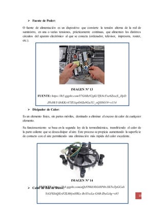 10
IMAGEN Nº 14
FUENTE: https://lh4.ggpht.com/aQzFI9hbNblA8Pi0v3KTwTpGCab
YzGFKhiQEriFZLM4jnHRLs-BvS5szLu-G6B-ZbeLiAg=s85
 Fuente de Poder:
O fuente de alimentación es un dispositivo que convierte la tensión alterna de la red de
suministro, en una o varias tensiones, prácticamente continuas, que alimentan los distintos
circuitos del aparato electrónico al que se conecta (ordenador, televisor, impresora, router,
etc.).
IMAGEN Nº 13
FUENTE: https://lh5.ggpht.com/Y7G6Re92gK1Tfk8cFxe6ZsxeS_JIpD
JPeHkY-libKKi-67ZUizpO4Zu9Gu5U_oQX0O19=s114
 Disipador de Calor:
Es un elemento físico, sin partes móviles, destinado a eliminar el exceso de calor de cualquier
elemento.
Su funcionamiento se basa en la segunda ley de la termodinámica, transfiriendo el calor de
la parte caliente que se desea disipar al aire. Este proceso se propicia aumentando la superficie
de contacto con el aire permitiendo una eliminación más rápida del calor excedente.
 Cable de Bus de Datos:
 