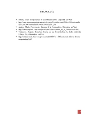 16
BIBLIOGRAFÍA
 Iriberri, Javier. Componentes de un ordenador.2004. Disponible en Web
 http://www.tecnun.es/asignaturas/arquicompo2/Arquitectura%20de%20Computado
res%20%20Componentes%20de%20un%20PC.pdf
 Aguirre, María. Componentes Internos de la Computadora. Disponible en Web.
 http://soledadaguirre.files.wordpress.com/2008/10/partes_de_la_computadora.pdf
 Valladares, Augusto. Estructura Interna de una Computadora. La Ceiba Atlántida
Febrero 2010. Disponible en Web.
 http://curlacavunah.files.wordpress.com/2010/04/lo-i-002-estructuta-interna-de-una-
computadora2.pdf
 