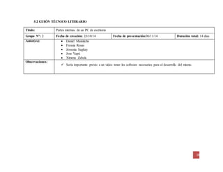 18
5.2 GUIÓN TÉCNICO LITERARIO
Título: Partes internas de un PC de escritorio
Grupo N°: 2 Fecha de creación: 23/10/14 Fecha de presentación:06/11/14 Duración total: 14 días
Autor(es):  Daniel Maisincho
 Fressia Rosas
 Jessenia Sagñay
 Jose Yapú
 Ximena Zabala
Observaciones:
 Sería importante previo a un video tener los software necesarios para el desarrollo del mismo.
 