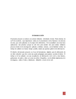 3
INTRODUCCIÓN
El presente proyecto se redacta con carácter didáctico abordando el tema: Partes internas de
un Pc de escritorio, cuya importancia radica en el conocimiento de las funciones de cada una
de estas, que serán aplicadas en el campo de la informática. En la actualidad esta rama tiene
aplicaciones más prácticas porque no solo sirve para calcular sino para realizar múltiples
procesos dentro de la investigación aplicada a distintas ciencias, con la finalidad realizar un
trabajo de calidad en el menor tiempo posible, dando una apertura global de la información.
El objetivo del presente proyecto es el uso de herramientas digitales para la elaboración de
un video educativo que sirva como una ayuda pedagógica para quienes accedan al mismo. El
trabajo se lo ha realizado con una recopilación de información de la web y otras fuentes,
grabaciones de audio y video así como un archivo fotográfico, con la debida implementación
de imágenes, editar el video y finalmente difundirlo a través de la web.
 