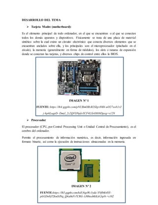 IMAGEN Nº 2
FUENTE:https://lh5.ggpht.com/hdU6gxWc3yda-YNf04k4SY-
pkGDn9jT2kuOJNq_Q4abhFv7CRG-1J0bted4kKxb2ep9-=s102
DESARROLLO DEL TEMA
 Tarjeta Madre (motherboard):
Es el elemento principal de todo ordenador, en el que se encuentran o al que se conectan
todos los demás aparatos y dispositivos. Físicamente se trata de una placa de material
sintético sobre la cual existe un circuito electrónico que conecta diversos elementos que se
encuentran anclados sobre ella, y los principales son: el microprocesador (pinchado en el
zócalo), la memoria (generalmente en forma de módulos), los slots o ranuras de expansión
donde se conectan las tarjetas, y diversos chips de control entre ellos la BIOS.
IMAGEN Nº 1
FUENTE: https://lh4.ggpht.com/pNURmOBvR2SIgv8M4-uO27xob1rJ
j-hp6LsqpD- Dmzl_2z2QVlJ9pfoYCF4LXrOHi9Dpxg=s129
 Procesador
El procesador (CPU, por Central Processing Unit o Unidad Central de Procesamiento), es el
cerebro del ordenador.
Permite el procesamiento de información numérica, es decir, información ingresada en
formato binario, así como la ejecución de instrucciones almacenadas en la memoria.
 