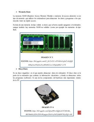 5
IMAGEN Nº 4
FUENTE: https://lh5.ggpht.com/2QxaEWwv8Qphcih7CSlXrMe_
B6VMmOxyZL9s2lD5sWrpqgoo2DixVwj54E5yRdO97KiyILQ=s98
 Memoria Ram:
La memoria RAM (Random Access Memory Module o memoria de acceso aleatorio) es un
tipo de memoria que utilizan los ordenadores para almacenar los datos y programas a los que
necesita tener un rápido acceso.
Se trata de una memoria de tipo volátil, es decir, que se borra cuando apagamos el ordenador,
aunque también hay memorias RAM no volátiles (como por ejemplo las memorias de tipo
flash.
IMAGEN Nº 3
FUENTE: https://lh4.ggpht.com/65_Ze21rFJ1-sFFA0Js41gbd7cbLQQI
XH6q5naYNnf4zeFoyR86ZGCxov5iPgiJpRSsl=s170
 Disco Duro:
Es un disco magnético en el que puedes almacenar datos de ordenador. El disco duro es la
parte de tu ordenador que contiene la información electrónica y donde se almacenan todos
los programas (software). Es uno de los componentes del hardware más importantes dentro
de tu PC.
 