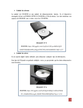 6
 Unidad de cd-rom:
La unidad de CD-ROM es una unidad de almacenamiento interno. Es el dispositivo
encargado de leer en FORMA OPTICA CD-ROMs y CDs de música. Las más modernas son
capaces de GRABAR una o varias veces los CD-ROMs.
IMAGEN Nº 5
FUENTE: https://lh6.ggpht.com/o5ytjZctA11ZCcpwMdZwCQ33
Gl0Z87HLRJBjYz0WwoJEqpAFY9CT8Ny1R3YAkBHOEU1MjI=s127
 Unidad de cd-rw:
Es un soporte digital óptico utilizado para almacenar cualquier tipo de información..
Este tipo de CD puede ser grabado múltiples veces, ya que permite que los datos almacenados
sean borrados.
IMAGEN Nº 6
FUENTE: https://lh5.ggpht.com/FuJkYdqXrrDfbfg7cvKHouFMoRj
XU_bXmBJnOS4usxqq0_ZSjMC290Jn40BX2QSNqUVgyw=s114
 