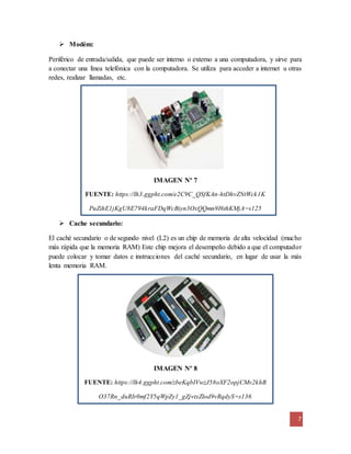 7
 Modém:
Periférico de entrada/salida, que puede ser interno o externo a una computadora, y sirve para
a conectar una línea telefónica con la computadora. Se utiliza para acceder a internet u otras
redes, realizar llamadas, etc.
IMAGEN Nº 7
FUENTE: https://lh3.ggpht.com/e2C9C_QSfKAn-htDhvZNtWck1K
PuZihE1jKgU8E794kraFDqWcBiyn3OxQQmn9I6thKMjA=s125
 Cache secundario:
El caché secundario o de segundo nivel (L2) es un chip de memoria de alta velocidad (mucho
más rápida que la memoria RAM) Este chip mejora el desempeño debido a que el computador
puede colocar y tomar datos e instrucciones del caché secundario, en lugar de usar la más
lenta memoria RAM.
IMAGEN Nº 8
FUENTE: https://lh4.ggpht.com/zbeKqbIVwzJ58oXF2opjCMv2khB
O37Rn_duRIr0mf2Y5qWpZy1_gZjvtxZlod9vRqdyS=s136
 