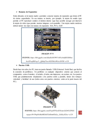 8
IMAGEN Nº 10
FUENTE: https://lh4.ggpht.com/D5spHTVkeKYNxmcGkD8TzTPOU
nqapsc09-P6qk0sMaMIGthFL8dbmt8Drfxy_GitDyyH2nc=s128
 Ranuras de Expansión:
Están ubicadas en la tarjeta madre y permiten conectar tarjetas de expansión que dotan al PC
de ciertas capacidades. En esa ranuras se inserta, por ejemplo, la tarjeta de sonido (que
permite al PC reproducir sonido) el módem interno (que hace posible navegar por internet)
la tarjeta de vídeo (que permite mostrar imágenes en la pantalla). Una tarjeta madre moderna
deberá incluir tres tipos de ranuras de expansión: ISA, PCI y AGP.
IMAGEN Nº 9
FUENTE: https://lh4.ggpht.com/AZudEsOCW97vNFu3n6fKPJSIOux
6sx8PwqBSEvqv5-_QdhqF5ucs8EXYhkAWziczSNTK=s128
 Puertos USB:
Desde hace tres años, los PC, traen un puerto llamado USB (Universal Serial Bus) que facilita
la conexión de periféricos. Un periférico es cualquier dispositivo externo que conecte al
computador, como el monitor, el teclado, el ratón, una impresora, un escáner, etc. Los puertos
USB, que paulatinamente desplazarán a los puertos serial y paralelo, tienen dos ventajas:
velocidad y facilidad de uso (todos estos son puertos externos; están en la parte trasera del
PC).
 