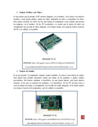 9
IMAGEN Nº 12
FUENTE: https://lh6.ggpht.com/SPOBubek4uzcN47063OCw5wQ
_vBikrRBfdKL8ZjPuN1SZYmWd_o94Vfit4rV6M6sY_W-IQ=s114
 Tarjeta Gráfica o de Video:
Es una tarjeta que le permite al PC mostrar imágenes en el monitor; se la conoce con muchos
nombres, como tarjeta gráfica, tarjeta de video, adaptador de video y controlador de video.
Esta tarjeta convierte los datos con los que trabaja el computador en las señales que forman
las imágenes en el monitor. En los PC económicos, es común que la tarjeta de video sea
reemplazada por un chip de video integrado en la tarjeta madre, ese esquema reduce el precio
del PC y la calidad es aceptable.
IMAGEN Nº 11
FUENTE: https://lh4.ggpht.com/sxxAX9FovYsuIQcytaVnYZjOihbhh
7e2oaFXBDAEXrbRD2VOgXnwDVKvLSVFvd8NOUXzWg=s114
 Tarjeta de Sonido:
Es la que permite al computador manejar sonido (también se conoce como tarjeta de audio).
Esta tarjeta hace posible reproducir sonido por medio de los parlantes o grabar sonidos
provenientes del exterior mediante el micrófono (es una tarjeta interna, pero tiene puertos
externos en los que se conectan los parlantes y el micrófono). En los PC de bajo costo, a
veces la tarjeta de sonido es reemplazada por un chip de sonido integrado en la tarjeta madre;
eso reduce el precio del computador, pero la calidad es aceptable.
 