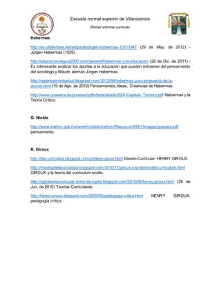 Habermas
http://es.slideshare.net/antpadilla/jrgen-habermas-13111947 (29 de May. de 2012) -
Jürgen Habermas (1929).
http://educacion.laguia2000.com/general/habermas-y-la-educacion (28 de Dic. de 2011) -
Es interesante analizar los aportes a la educación que pueden extraerse del pensamiento
del sociólogo y filósofo alemán Jürgen Habermas.
http://repensarcontextual.blogspot.com/2012/08/habermas-y-su-propuesta-de-la-
accion.html (19 de Ago. de 2012) Pensamientos, Ideas, Creencias de Habermas.
http://www.unavarra.es/puresoc/pdfs/tesis/alustiz/02A-Capitulo_Tercero.pdf Habermas y la
Teoría Crítica.
G. Niebla
http://www.inehrm.gob.mx/work/models/inehrm/Resource/493/1/images/guevara.pdf
pensamiento.
H. Giroux
http://discurriculare.blogspot.com/p/henry-gioux.html Diseño Curricular: HENRY GIROUX.
http://miseriadelasociologia.blogspot.com/2010/11/giroux-y-la-teoria-del-curriculum.html
GIROUX y la teoría del curriculum oculto.
http://ugmteoriacurricular-isme-ale-lupita.blogspot.com/2010/06/henry-giroux.html (28 de
Jun. de 2010) Teorías Curriculares.
http://henry-giroux.blogspot.com/2009/05/pedagogia-critica.html HENRY GIROUX:
pedagogía crítica.
 