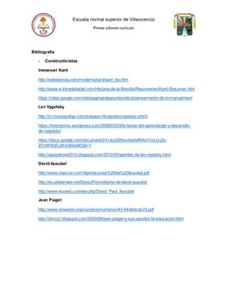 Bibliografía
- Constructivistas
Immanuel Kant
http://webdianoia.com/moderna/kant/kant_bio.htm
http://www.e-torredebabel.com/Historia-de-la-filosofia/Resumenes/Kant-Resumen.htm
https://sites.google.com/site/paginasdeapuntes/etica/pensamiento-de-immanuel-kant
Lev Vygotsky
http://m.monografias.com/trabajos14/vigotsky/vigotsky.shtml
https://innovemos.wordpress.com/2008/03/03/la-teoria-del-aprendizaje-y-desarrollo-
de-vygotsky/
https://docs.google.com/document/d/1i-Iav2i95wvbw8afNAxYJvLUu2x-
Z7ctWWjEuWxnti0/edit?pli=1
http://aquiyahora2012.blogspot.com/2012/05/aportes-de-lev-vigotsky.html
David Ausubel
http://www.ctascon.com/Aportaciones%20de%20Ausubel.pdf
http://es.slideshare.net/DeysyRomo/teoria-de-david-ausubel
http://www.ecured.cu/index.php/David_Paul_Ausubel
Jean Piaget
http://www.sinewton.org/numeros/numeros/43-44/Articulo74.pdf
http://dmzg1.blogspot.com/2009/06/jean-piaget-y-sus-aportes-la-educacion.html
 