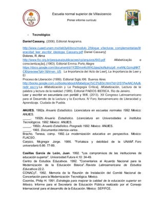 - Tecnológico
Daniel Cassany, (2006). Editorial Anagrama.
http://www.cuaed.unam.mx/rieb3y4/docs/modulo_2/bloque_v/lecturas_complementarias/lit
eracidad_leer_escribir_ideologia_Cassany.pdf Daniel Cassany]
Dolores, R. Alma
http://www.fcc.org.br/pesquisa/publicacoes/cp/arquivos/643.pdf Alfabetização e
conscientização], (1963). Editorial Emma. Porto Alegre
https://docs.google.com/document/d/1YZtDminKcWKLbjsszkoNulrozp6_mxhNLGzmgNKT
CI0/preview?pli=1&hl=en_US La Importancia del Acto de Leer], La Importancia de Leer y
El
Proceso de Liberación (1999). Editorial Siglo XXI. Buenos Aires
http://books.google.com.co/books/about/Alfabetizaci%C3%B3n.html?id=2rS1PwAACAAJ&
redir_esc=y La Alfabetización y La Pedagogía Crítica], Alfabetización, Lectura de la
palabra y lectura de la realidad (1989). Editorial PAIDOS IBERICA. Rio de Janeiro.
Leer y escribir en secundaria con portátil y Wifi, (2013). XII Congreso Latinoamericano
para el Desarrollo de la Lectura y la Escritura. IV Foro Iberoamericano de Literacidad y
Aprendizaje. Ciudada de Puebla.
ANUIES. 1992a. Anuario Estadístico. Licenciatura en escuelas normales 1992. México:
ANUIES.
_____. 1992b. Anuario Estadístico. Licenciatura en Universidades e Institutos
Tecnológicos. 1992. México: ANUIES.
_____. 1992c. Anuario Estadístico. Posgrado 1992. México: ANUIES.
_____. 1993. Documentos internos varios.
Bracho, Teresa, comp. 1992. La modernización educativa en perspectiva. México:
FLACSO.
Carpizo, Mcgregor Jorge. 1986. "Fortaleza y debilidad de la UNAM". Foro
universitario 6.66: 77-89.
Casillas García de León, Juan. 1992. "Los compromisos de las instituciones de
educación superior”. Universidad Futura 4.10: 34-49.
Centro de Estudios Educativos. 1992. "Comentarios al Acuerdo Nacional para la
Modernización de la Educación Básica". Revista Latinoamericana de Estudios
Educativos 22.2.
CONACyT. 1992. Memoria de la Reunión de Instalación del Comité Nacional de
Concertación para la Modernización Tecnológica. México.
Coombs, Philip H. 1991. Estrategia para mejorar la calidad de la educación superior en
México. Informe para el Secretario de Educación Pública realizado por el Consejo
Internacional para el desarrollo de la Educación. México: SEP/FCE.
 