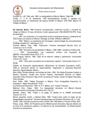 Cordero, R., y M. Tello, eds. 1984. La desigualdad en México. México: Siglo XXI.
Cortés, F., y R. M. Rubalcava. 1991. Autoexplotación forzada y equidad por
empobrecimiento. La distribución del ingreso familiar en México 1970-1984. México: El
Colegio de México.
De Ibarrola, María. 1990. Proyecto socioeducativo, institución escolar y mercado de
trabajo en México: El caso del técnico medio agropecuario. DIE-CINVESTAV-IPN. Tesis
de doctorado.
_____. 1991. Las relaciones y la cooperación entre la enseñanza técnica y profesional de
nivel medio y la industria en México. Santiago de Chile: OREALC-UNESCO.
_____. 1992. "México: La experiencia de homologar y deshomologar las remuneraciones
al trabajo académico". Interciencia 17.6.
Fuentes Molinar, Olac. 1988. "Educación: Territorio devastado". Revista Cero en
Conducta 3.13-14: 53-59.
_____. 1989. "El acceso a la escolaridad en México, 1982-1988". Cuadernos Políticos 58.
_____. 1991. "Universidades. Las cuestiones críticas, una propuesta de
agenda". Universidad Futura 3.8-9: 5-13.
Gago Huguet, Antonio. 1992. "Ejes de la reforma; calidad y pertinencia". Universidad
Futura 4.10: 14-34.
_____. 1993. "Tesis para una política en la educación superior". Universidad Futura 4.11:
22-28.
Instituto de Educación Aguascalientes (IEA)/Centro de Estudios Educativos (CEE).
1993. La educación básica en Aguascalientes. Diagnóstico y propuesta. Resumen
Ejecutivo, Aguascalientes, México.
Kent, Rollin, Ricardo Moreno, and Wietse de Vries. 1993. The Higher Education System in
Mexico: Structure, Growth and Current Policies, International Seminar on Higher
Education Policy Research. May 27-28. University of Twente. Center for Higher Education
Policy Studies.
Kent, Rollin. 1993. "Higher Education in Mexico: From Unregulated Expansion to
Evaluation". Higher Education25: 73-83.
Ley General de Educación. 1993. D. O. F. México, D.F. martes 13 de julio.
Martínez Rizo, Felipe. 1992. "La desigualdad educativa en México". Revista
Latinoamericana de Estudios Educativos 22.2: 59-121.
Morales, Liliana. 1992. "Pagar o no pagar. El debate en la UNAM". Universidad
Futura 4.10: 5-12.
Muñoz Izquierdo, Carlos, y Manuel Ulloa. 1992. "Cuatro tesis sobre el origen de las
desigualdades educativas". Revista Latinoamericana de Estudios Educativos 22.2: 11-59.
OCDE. 1992. Estudios económicos de la OCDE 1991-1992 México. Francia: OCDE, SEP.
Padua, Jorge. 1990a. "El Programa para la Modernización Educativa: Algunos efectos de
la crisis en la educación superior y la reforma en las Universidades". La Modernización
educativa en perspectiva.
 