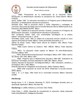 _____. 1990b. "Perspectivas de la modernización de la educación básica.
Introducción". La Modernización educativa en perspectiva. Ed. Teresa Bracho. México:
FLACSO.
Quiroz, Rafael. 1990. "La educación secundaria en el Programa para la Modernización
Educativa". La Modernización educativa en perspectiva.
Rockwell, Elsie. 1989. La educación básica y media. Diagnóstico y estrategias de
innovación. Documento de trabajo para la Consulta Nacional sobre la Modernización de la
Educación, DIE-CINVESTAV-IPN. Marzo.
_____. 1990. "Calidad de la educación primaria: Contexto y proceso en el Programa de
Modernización Educativa". La Modernización educativa en perspectiva.
Ruiz Larraguivel, Estela. 1993. "Las universidades tecnológicas en la política
federal". Universidad Futura4.11: 28-39.
Schmelkes, Sylvia, coord. 1993. La calidad de la educación primaria. Estudio en cinco
regiones del Estado de Puebla. México: Centro de Estudios Educativos, A. C.
Salinas de Gortari, Carlos. 1992a. Cuarto Informe de Gobierno 1992. México: Poder
Ejecutivo Federal.
_____. 1992b. Cuarto Informe de Gobierno 1992. ANEXO. México: Poder Ejecutivo
Federal.
_____. 1991a. "La educación media superior en México". En serie Modernización
Educativa. México: SEP.
_____. 1991b. Sistema Nacional de Educación Tecnológica. México. SEP. 1992a. Informe
de Labores 1991-1992. México: SEP.
_____. 1992b. Programa para la Modernización Educativa 1989-1994. Subsistema de
Educación Tecnológica. Acciones realizadas en 1989-1991. México, febrero.
Sistema Nacional de Educación Tecnológica/CONACyT. 1992. Indicadores científicos y
tecnológicos 1991 y 1992. México.
Sindicato Nacional de Trabajadores de la Educación. 1992a. Estatutos. México.
_____. 1992b. Siete propuestas de acción del SNTE. Modernizar la escuela primaria.
SNTE, México.
Todd, L. E., y A. Gago. 1990. Visión de la universidad mexicana. México: Ediciones
Castillo.
Díaz Barriga
Barriga Arceo, F. D. y Gerardo Hernández R. (2010). Estrategias docentes para un
aprendizaje significativo. México: Mc Graw Hill.
Díaz Barriga, A. (2008). Didáctica y currículum. Edic. Paidós.
Frade Rubio, L. (2009). Desarrollo de competencias en educación: desde preescolar
hasta el bachillerato.Ed. Inteligencia Educativa.
 