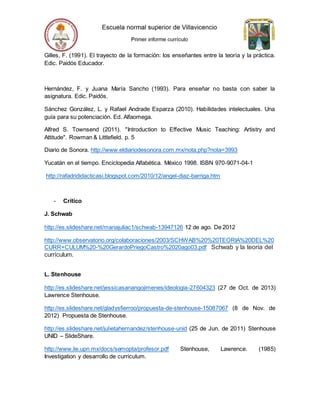 Gilles, F. (1991). El trayecto de la formación: los enseñantes entre la teoría y la práctica.
Edic. Paidós Educador.
Hernández, F. y Juana María Sancho (1993). Para enseñar no basta con saber la
asignatura. Edic. Paidós.
Sánchez González, L. y Rafael Andrade Esparza (2010). Habilidades intelectuales. Una
guía para su potenciación. Ed. Alfaomega.
Alfred S. Townsend (2011). "Introduction to Effective Music Teaching: Artistry and
Attitude". Rowman & Littlefield. p. 5
Diario de Sonora. http://www.eldiariodesonora.com.mx/nota.php?nota=3993
Yucatán en el tiempo. Enciclopedia Alfabética. México 1998. ISBN 970-9071-04-1
http://rafadrididacticasi.blogspot.com/2010/12/angel-diaz-barriga.htm
- Crítico
J. Schwab
http://es.slideshare.net/mariajuliac1/schwab-13947126 12 de ago. De 2012
http://www.observatorio.org/colaboraciones/2003/SCHWAB%20%20TEORIA%20DEL%20
CURR+CULUM%20-%20GerardoPriegoCastro%2020ago03.pdf Schwab y la teoría del
currículum.
L. Stenhouse
http://es.slideshare.net/jessicasanangojimenes/ideologia-27604323 (27 de Oct. de 2013)
Lawrence Stenhouse.
http://es.slideshare.net/gladysfierroo/propuesta-de-stenhouse-15087067 (8 de Nov. de
2012) Propuesta de Stenhouse.
http://es.slideshare.net/julietahernandez/stenhouse-unid (25 de Jun. de 2011) Stenhouse
UNID – SlideShare.
http://www.lie.upn.mx/docs/semopta/profesor.pdf Stenhouse, Lawrence. (1985)
Investigation y desarrollo de curriculum.
 