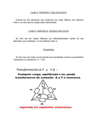 CARGA TRIFÁSICA BALANCEADA
Cuando los tres elementos que conforman una carga trifásica, son idénticos
entre sí, se dice que las cargas están balanceadas.
CARGA TRIFÁSICA DESBALANCEADA
Se dice que las cargas trifásicas son ddesbalanceadas cuando los tres
elementos que constituyen no son idénticos entre sí.
TEOREMA
Se dice que dos redes de dos fuentes son equivalentes cuando sus parámetros
impedancia z o admitancia ( Y = 1/Z ).
 