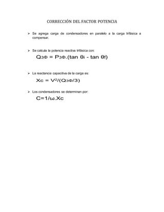 CORRECCIÓN DEL FACTOR POTENCIA
 Se agrega carga de condensadores en paralelo a la carga trifásica a
compensar.
 Se calcula la potencia reactiva trifásica con:
 La reactancia capacitiva de la carga es:
 Los condensadores se determinan por:
 