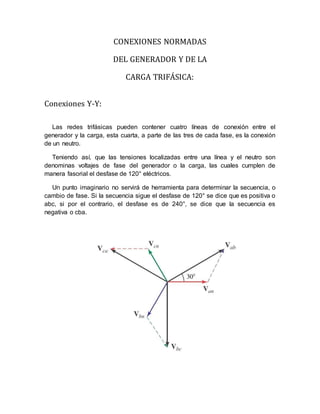 CONEXIONES NORMADAS
DEL GENERADOR Y DE LA
CARGA TRIFÁSICA:
Conexiones Y-Y:
Las redes trifásicas pueden contener cuatro líneas de conexión entre el
generador y la carga, esta cuarta, a parte de las tres de cada fase, es la conexión
de un neutro.
Teniendo así, que las tensiones localizadas entre una línea y el neutro son
denominas voltajes de fase del generador o la carga, las cuales cumplen de
manera fasorial el desfase de 120° eléctricos.
Un punto imaginario no servirá de herramienta para determinar la secuencia, o
cambio de fase. Si la secuencia sigue el desfase de 120° se dice que es positiva o
abc, si por el contrario, el desfase es de 240°, se dice que la secuencia es
negativa o cba.
 