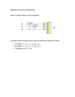Método de los dos Vatímetros:
Dado un sistema trifásico, como el siguiente
La potencia total consumida por la carga es medida de la siguiente manera:
 Se calcula: 𝑃1 = 𝐸𝐴𝐵 ∗ 𝐼𝐴 ∗ cos⁡( 𝜃 𝐸 𝐴𝐵 − 𝜃𝐼 𝐴
)
 Se calcula: 𝑃2 = 𝐸𝐶𝐵 ∗ 𝐼𝐶 ∗ cos⁡( 𝜃 𝐸 𝐶𝐵 − 𝜃𝐼 𝐶
)
 Y finalmente Pt = P1 + P2.
 