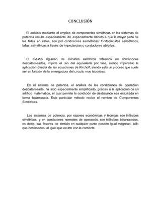 CONCLUSIÓN
El análisis mediante el empleo de componentes simétricas en los sistemas de
potencia resulta especialmente útil, especialmente debido a que la mayor parte de
las fallas en estos, son por condiciones asimétricas: Cortocircuitos asimétricos,
fallas asimétricas a través de impedancias o conductores abiertos.
El estudio riguroso de circuitos eléctricos trifásicos en condiciones
desbalanceadas, impide el uso del equivalente por fase, siendo imperativo la
aplicación directa de las ecuaciones de Kirchoff, siendo esto un proceso que suele
ser en función de la envergadura del circuito muy laborioso.
En el sistema de potencia, el análisis de las condiciones de operación
desbalanceada, ha sido especialmente simplificado, gracias a la aplicación de un
artificio matemático, el cual permite la condición de desbalance sea estudiada en
forma balanceada. Este particular método recibe el nombre de Componentes
Simétricas.
Los sistemas de potencia, por razones económicas y técnicas son trifásicos
simétricos, y en condiciones normales de operación, son trifásicos balanceados,
es decir, sus fasores de tensión en cualquier punto poseen igual magnitud, sólo
que desfasados, al igual que ocurre con la corriente.
 
