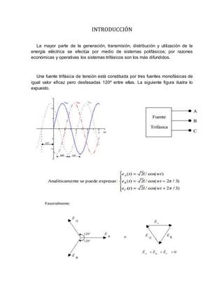INTRODUCCIÓN
La mayor parte de la generación, transmisión, distribución y utilización de la
energía eléctrica se efectúa por medio de sistemas polifásicos; por razones
económicas y operativas los sistemas trifásicos son los más difundidos.
Una fuente trifásica de tensión está constituida por tres fuentes monofásicas de
igual valor eficaz pero desfasadas 120º entre ellas. La siguiente figura ilustra lo
expuesto.
 