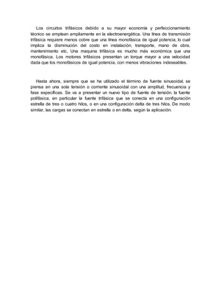 Los circuitos trifásicos debido a su mayor economía y perfeccionamiento
técnico se emplean ampliamente en la electroenergética. Una línea de transmisión
trifásica requiere menos cobre que una línea monofásica de igual potencia, lo cual
implica la disminución del costo en instalación, transporte, mano de obra,
mantenimiento etc. Una maquina trifásica es mucho más económica que una
monofásica. Los motores trifásicos presentan un torque mayor a una velocidad
dada que los monofásicos de igual potencia, con menos vibraciones indeseables.
Hasta ahora, siempre que se ha utilizado el término de fuente sinusoidal, se
piensa en una sola tensión o corriente sinusoidal con una amplitud, frecuencia y
fase específicas. Se va a presentar un nuevo tipo de fuente de tensión, la fuente
polifásica, en particular la fuente trifásica que se conecta en una configuración
estrella de tres o cuatro hilos, o en una configuración delta de tres hilos. De modo
similar, las cargas se conectan en estrella o en delta, según la aplicación.
 
