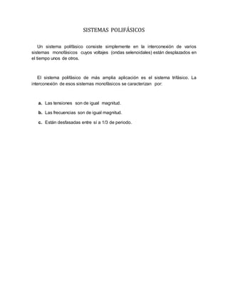 SISTEMAS POLIFÁSICOS
Un sistema polifásico consiste simplemente en la interconexión de varios
sistemas monofásicos cuyos voltajes (ondas selenoidales) están desplazados en
el tiempo unos de otros.
El sistema polifásico de más amplia aplicación es el sistema trifásico. La
interconexión de esos sistemas monofásicos se caracterizan por:
a. Las tensiones son de igual magnitud.
b. Las frecuencias son de igual magnitud.
c. Están desfasadas entre sí a 1/3 de periodo.
 