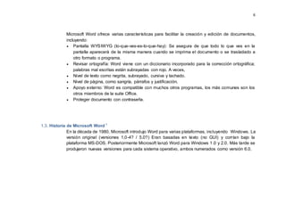6
Microsoft Word ofrece varias características para facilitar la creación y edición de documentos,
incluyendo:
 Pantalla WYSIWYG (lo-que-ves-es-lo-que-hay): Se asegura de que todo lo que ves en la
pantalla aparecerá de la misma manera cuando se imprima el documento o se trasladado a
otro formato o programa.
 Revisar ortografía: Word viene con un diccionario incorporado para la corrección ortográfica;
palabras mal escritas están subrayadas con rojo. A veces,
 Nivel de texto como negrita, subrayado, cursiva y tachado.
 Nivel de página, como sangría, párrafos y justificación.
 Apoyo externo: Word es compatible con muchos otros programas, los más comunes son los
otros miembros de la suite Office.
 Proteger documento con contraseña.
1.3. Historia de Microsoft Word i
En la década de 1980, Microsoft introdujo Word para varias plataformas, incluyendo Windows. La
versión original (versiones 1,0-4? / 5.0?) Eran basadas en texto (no GUI) y corrían bajo la
plataforma MS-DOS. Posteriormente Microsoft lanzó Word para Windows 1.0 y 2.0. Más tarde se
produjeron nuevas versiones para cada sistema operativo, ambos numerados como versión 6.0.
 