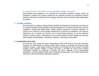 8
2. ¿para qué sirve el menú cinta y como está clasificado, detalle su respuesta?
Está diseñada para ayudarnos a en encontrar los comandos necesarios contiene diseño de
orientación y tamaño de la página tamaño de las imágenes opciones de lineamiento también
podemos encontrar el comando de pie de página cada uno de los comandos están organizados
por grupos
2.1. Plantillas instaladas
Con esta opción el programa utiliza aquellas plantillas ya instaladas en la aplicación que tenemos
en nuestro ordenador. Dichas plantillas están desarrolladas con un determinado formato de texto,
márgenes y tabulaciones determinadas, dibujos, gráficos, esquemas y símbolos insertados. El
usuario le da contenido a dicha plantilla basándose en el formato ya establecido. (Por ejemplo:
disponemos de un modelo de currículo, con un determinado esquema, en el sólo debemos
introducir nuestros datos, y obtendremos el documento deseado). Existen platillas de todo tipo:
faxes, tarjetas de presentación, calendarios, diplomas, y todo tipo de documentos.
2.2.características de la cintaii
El control de cinta consta de varios componentes. Cada cinta tiene un menú de aplicación,
una barra de herramientas de acceso rápido, fichas, grupos y controles. Las fichas de cinta
contienen grupos y cada grupo contiene controles. Los controles de cinta incluyen controles
sencillos como botones, casillas y cuadros de texto; y controles de menú como cuadros
combinados, botones de expansión y botones de menú. Además de los componentes
necesarios, una cinta también puede incluir componentes opcionales, como fichas contextuales,
información sobre herramientas mejoradas y galerías.
 