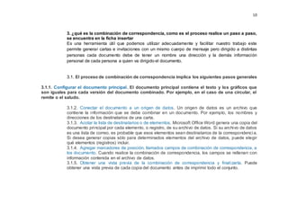 10
3. ¿qué es la combinación de correspondencia, como es el proceso realice un paso a paso,
se encuentra en la ficha insertar
Es una herramienta útil que podemos utilizar adecuadamente y facilitar nuestro trabajo este
permite generar cartas e invitaciones con un mismo cuerpo de mensaje pero dirigido a distintas
personas cada documento debe de tener un nombre una dirección y la demás información
personal de cada persona a quien va dirigido el documento.
3.1. El proceso de combinación de correspondencia implica los siguientes pasos generales
3.1.1. Configurar el documento principal. El documento principal contiene el texto y los gráficos que
son iguales para cada versión del documento combinado. Por ejemplo, en el caso de una circular, el
remite o el saludo.
3.1.2. Conectar el documento a un origen de datos. Un origen de datos es un archivo que
contiene la información que se debe combinar en un documento. Por ejemplo, los nombres y
direcciones de los destinatarios de una carta.
3.1.3. Acotar la lista de destinatarios o de elementos. Microsoft Office Word genera una copia del
documento principal por cada elemento, o registro, de su archivo de datos. Si su archivo de datos
es una lista de correo, es probable que esos elementos sean destinatarios de la correspondencia.
Si desea generar copias sólo para determinados elementos del archivo de datos, puede elegir
qué elementos (registros) incluir.
3.1.4. Agregar marcadores de posición, llamados campos de combinación de correspondencia, a
los documento. Cuando realice la combinación de correspondencia, los campos se rellenan con
información contenida en el archivo de datos.
3.1.5. Obtener una vista previa de la combinación de correspondencia y finalizarla. Puede
obtener una vista previa de cada copia del documento antes de imprimir todo el conjunto.
 