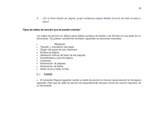 28
6. ¿En la ficha diseño de página, grupo configurar página detalle el icono de salto el paso a
paso?
Tipos de saltos de sección que se pueden insertarv
Los saltos de sección se utilizan para realizar cambios de diseño o de formato en una parte de un
documento. Se pueden cambiar los formatos siguientes en secciones concretas:
 Márgenes
 Tamaño u orientación del papel
 Origen del papel de una impresora
 Bordes de página
 Alineación vertical del texto de las páginas
 Encabezados y pies de página
 Columnas
 Numeración de páginas
 Numeración de líneas
 Notas al pie y notas al final
6.1. PASOS
 El comando Página siguiente inserta un salto de sección e inicia la nueva sección en la página
siguiente. Este tipo de salto de sección es especialmente útil para iniciar los nuevos capítulos de
un documento.
 